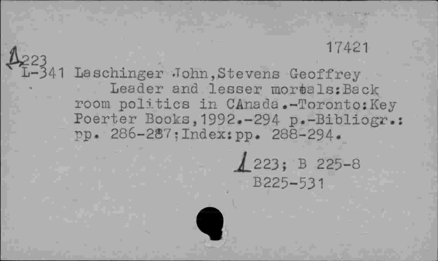 ﻿17421
23
-341 Laschinger John,Stevens Geoffrey Leader and lesser morials:Back room politics in CAnada.-Toronto:Key Poerter Books,1992.-294 p.-Bibliogr.: pp. 286-287:Index:pp. 288-294.
jf_223; B 225-8
B225-531